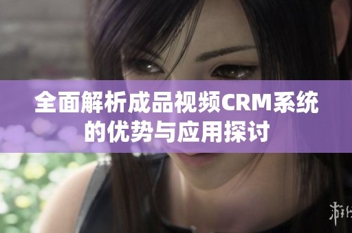 全面解析成品视频CRM系统的优势与应用探讨