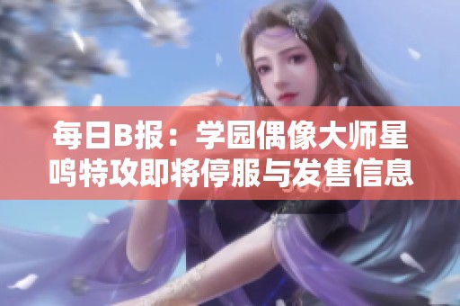 每日B报：学园偶像大师星鸣特攻即将停服与发售信息揭秘