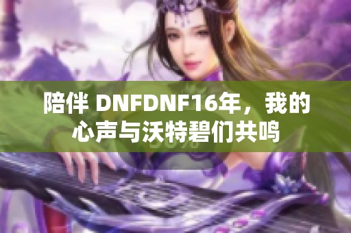 陪伴 DNFDNF16年，我的心声与沃特碧们共鸣