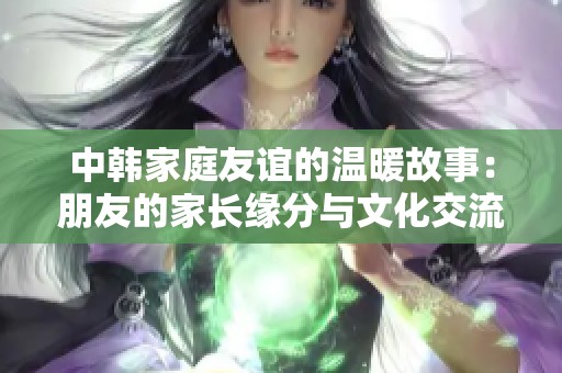 中韩家庭友谊的温暖故事：朋友的家长缘分与文化交流