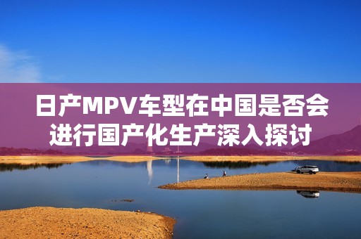 日产MPV车型在中国是否会进行国产化生产深入探讨