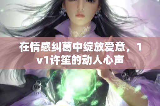 在情感纠葛中绽放爱意，1v1许笙的动人心声