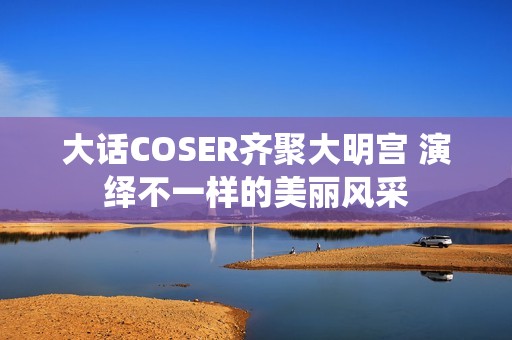 大话COSER齐聚大明宫 演绎不一样的美丽风采