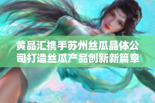 黄品汇携手苏州丝瓜晶体公司打造丝瓜产品创新新篇章