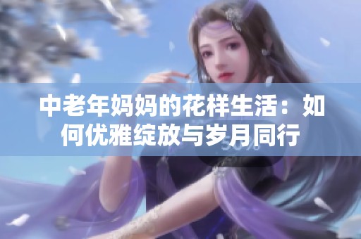 中老年妈妈的花样生活：如何优雅绽放与岁月同行