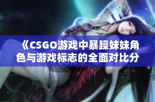 《CSGO游戏中暴躁妹妹角色与游戏标志的全面对比分析》