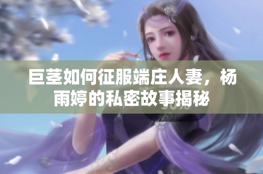 巨茎如何征服端庄人妻，杨雨婷的私密故事揭秘