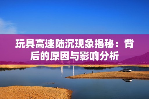 玩具高速陆沉现象揭秘：背后的原因与影响分析