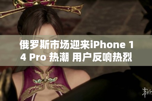 俄罗斯市场迎来iPhone 14 Pro 热潮 用户反响热烈