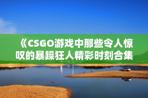 《CSGO游戏中那些令人惊叹的暴躁狂人精彩时刻合集》