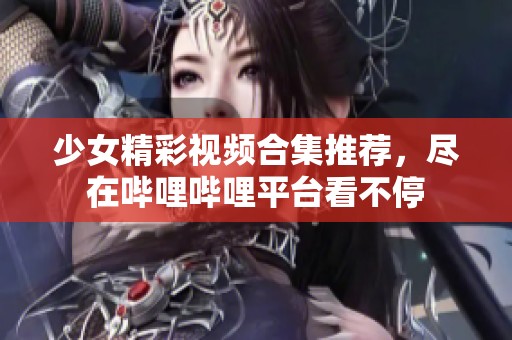 少女精彩视频合集推荐，尽在哔哩哔哩平台看不停