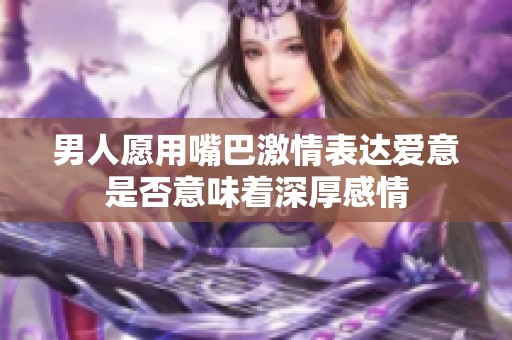 男人愿用嘴巴激情表达爱意是否意味着深厚感情