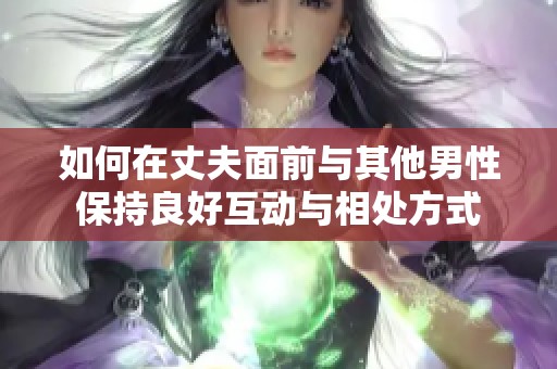 如何在丈夫面前与其他男性保持良好互动与相处方式