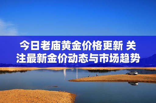 今日老庙黄金价格更新 关注最新金价动态与市场趋势