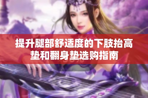 提升腿部舒适度的下肢抬高垫和翻身垫选购指南