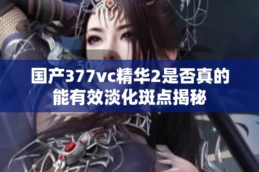 国产377vc精华2是否真的能有效淡化斑点揭秘