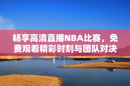 畅享高清直播NBA比赛，免费观看精彩时刻与团队对决