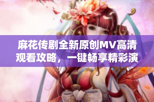 麻花传剧全新原创MV高清观看攻略，一键畅享精彩演绎