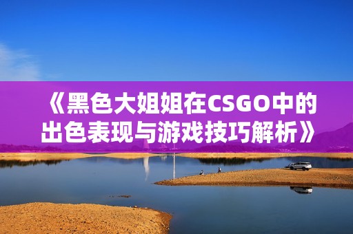 《黑色大姐姐在CSGO中的出色表现与游戏技巧解析》