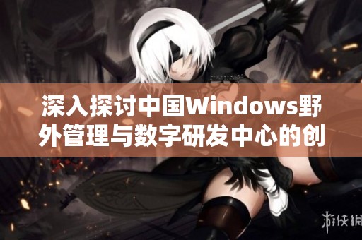 深入探讨中国Windows野外管理与数字研发中心的创新发展