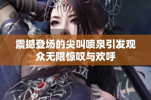 震撼登场的尖叫喷泉引发观众无限惊叹与欢呼