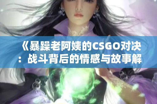 《暴躁老阿姨的CSGO对决：战斗背后的情感与故事解析》