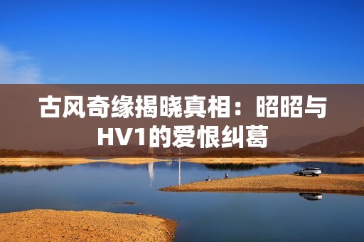 古风奇缘揭晓真相：昭昭与HV1的爱恨纠葛