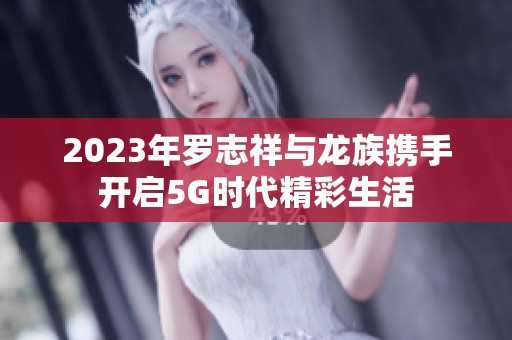 2023年罗志祥与龙族携手开启5G时代精彩生活