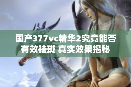 国产377vc精华2究竟能否有效祛斑 真实效果揭秘