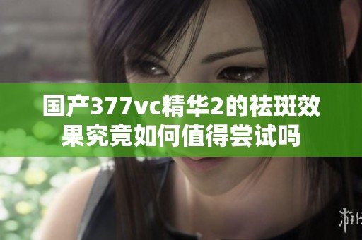 国产377vc精华2的祛斑效果究竟如何值得尝试吗