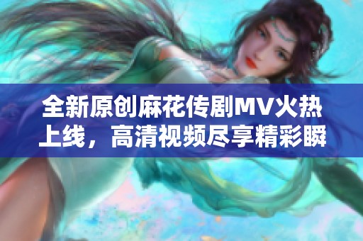 全新原创麻花传剧MV火热上线，高清视频尽享精彩瞬间