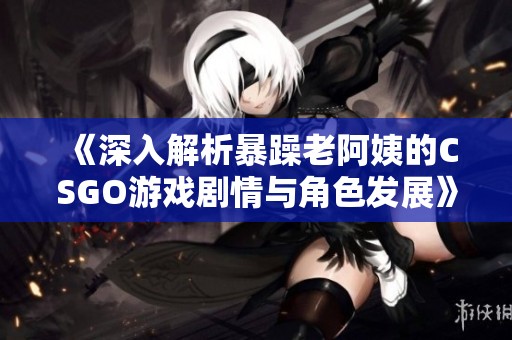 《深入解析暴躁老阿姨的CSGO游戏剧情与角色发展》