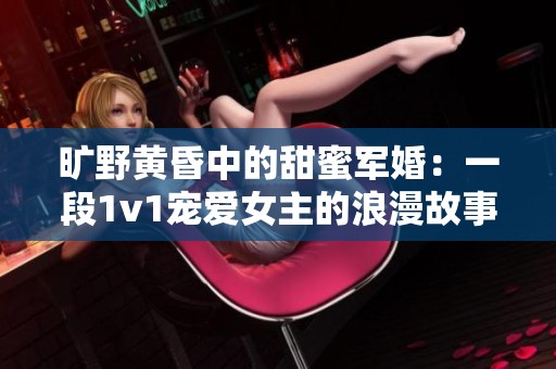 旷野黄昏中的甜蜜军婚：一段1v1宠爱女主的浪漫故事