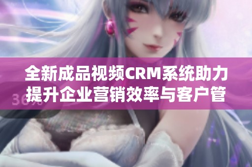 全新成品视频CRM系统助力提升企业营销效率与客户管理