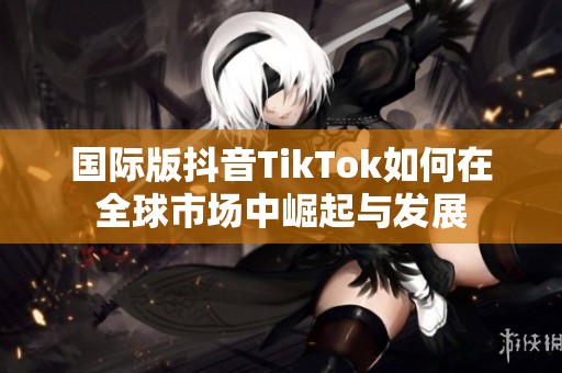 国际版抖音TikTok如何在全球市场中崛起与发展