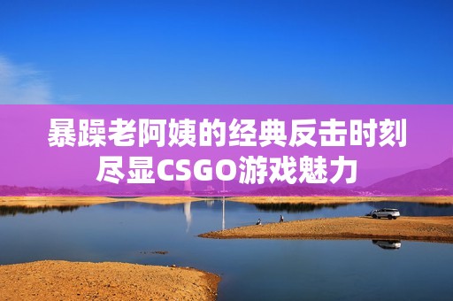 暴躁老阿姨的经典反击时刻尽显CSGO游戏魅力