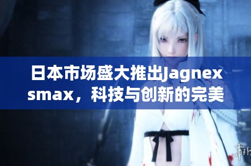 日本市场盛大推出Jagnexsmax，科技与创新的完美结合