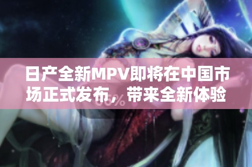 日产全新MPV即将在中国市场正式发布，带来全新体验