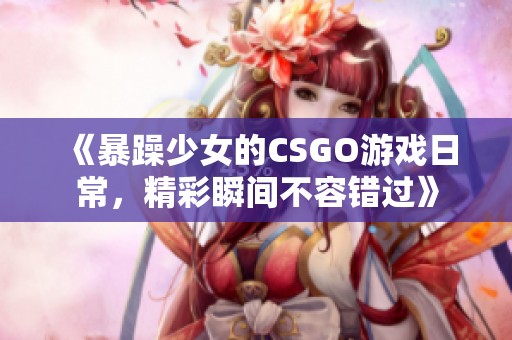 《暴躁少女的CSGO游戏日常，精彩瞬间不容错过》