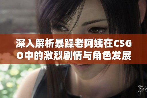 深入解析暴躁老阿姨在CSGO中的激烈剧情与角色发展