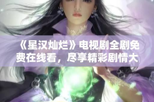 《星汉灿烂》电视剧全剧免费在线看，尽享精彩剧情大汇总