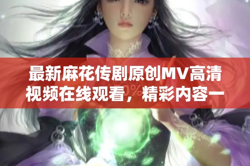 最新麻花传剧原创MV高清视频在线观看，精彩内容一手掌握