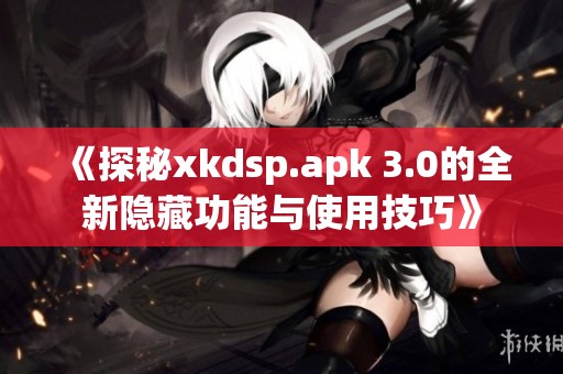 《探秘xkdsp.apk 3.0的全新隐藏功能与使用技巧》