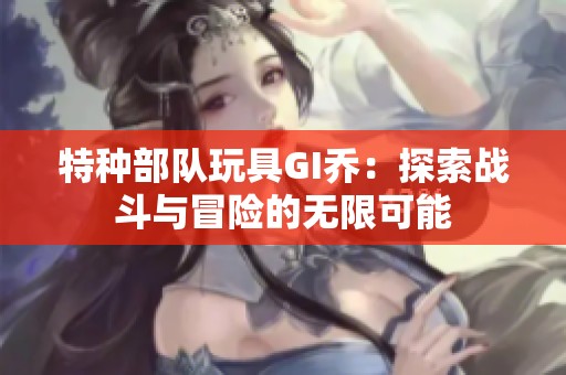 特种部队玩具GI乔：探索战斗与冒险的无限可能