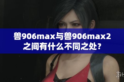 兽906max与兽906max2之间有什么不同之处？