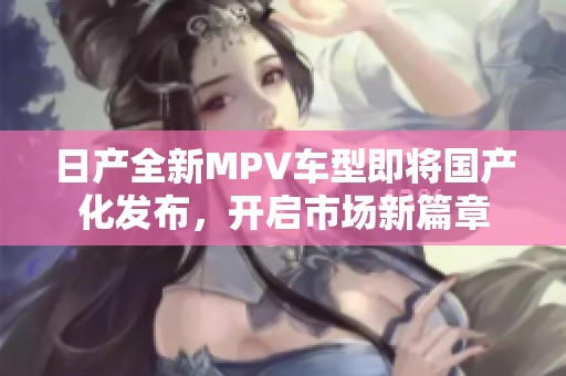 日产全新MPV车型即将国产化发布，开启市场新篇章