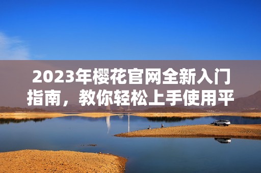 2023年樱花官网全新入门指南，教你轻松上手使用平台