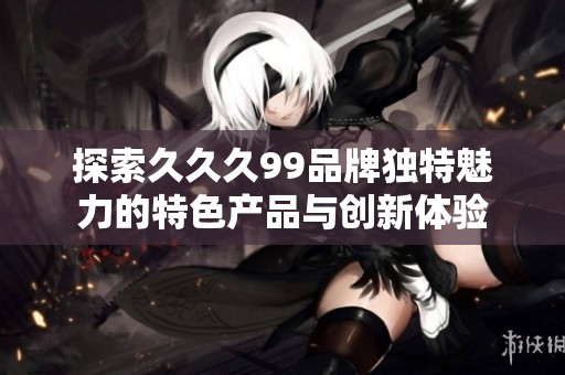 探索久久久99品牌独特魅力的特色产品与创新体验