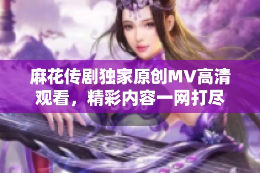 麻花传剧独家原创MV高清观看，精彩内容一网打尽