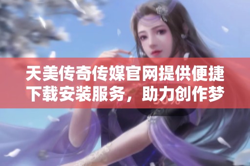 天美传奇传媒官网提供便捷下载安装服务，助力创作梦想